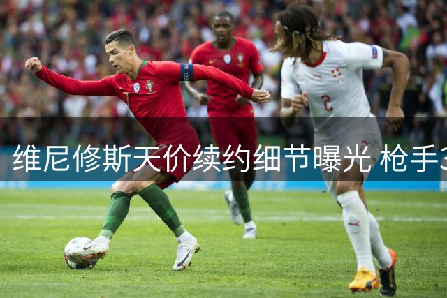 维尼修斯天价续约细节曝光 枪手3000万高薪诱惑加速皇马决策