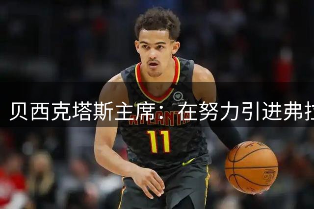 贝西克塔斯主席：在努力引进弗拉霍维奇，没尝试签布拉欣·迪亚斯
